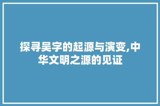 探寻吴字的起源与演变,中华文明之源的见证