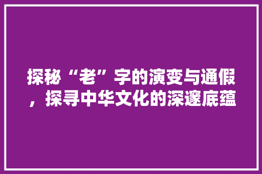 探秘“老”字的演变与通假，探寻中华文化的深邃底蕴
