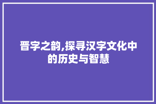 晋字之韵,探寻汉字文化中的历史与智慧 生活感悟