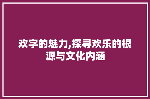 欢字的魅力,探寻欢乐的根源与文化内涵