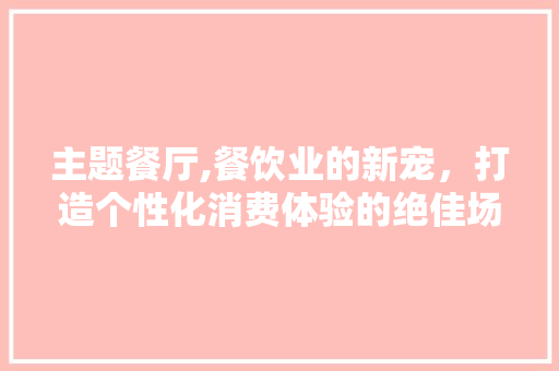 主题餐厅,餐饮业的新宠，打造个性化消费体验的绝佳场所