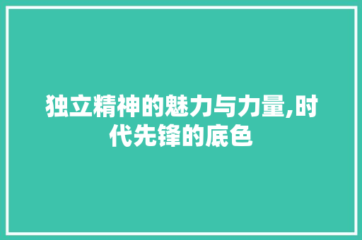独立精神的魅力与力量,时代先锋的底色 商业文稿