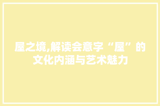 屋之境,解读会意字“屋”的文化内涵与艺术魅力