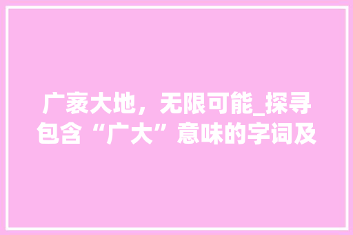 广袤大地，无限可能_探寻包含“广大”意味的字词及其蕴含的文化内涵 工作报告