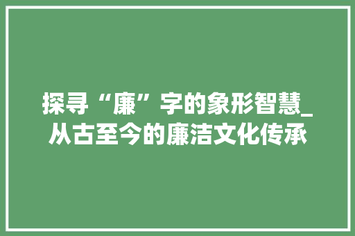 探寻“廉”字的象形智慧_从古至今的廉洁文化传承 生活感悟