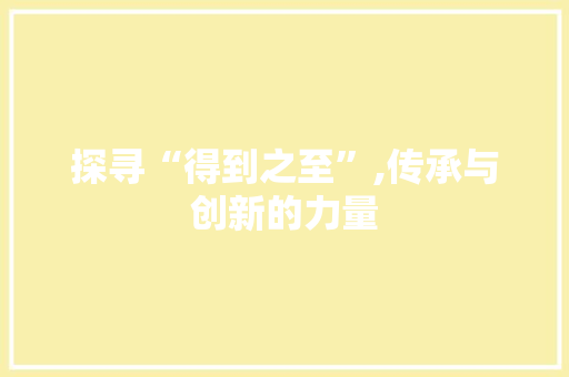 探寻“得到之至”,传承与创新的力量
