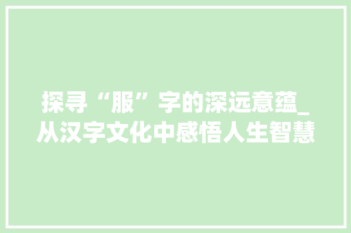 探寻“服”字的深远意蕴_从汉字文化中感悟人生智慧 工作类