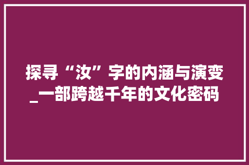 探寻“汝”字的内涵与演变_一部跨越千年的文化密码 特写稿