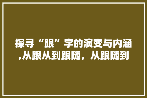 探寻“跟”字的演变与内涵,从跟从到跟随，从跟随到跟进 工作报告