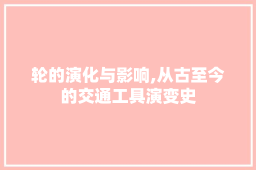 轮的演化与影响,从古至今的交通工具演变史