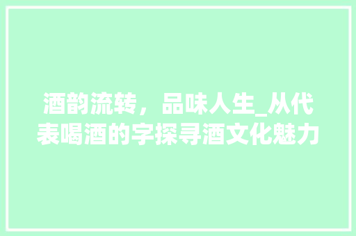 酒韵流转，品味人生_从代表喝酒的字探寻酒文化魅力
