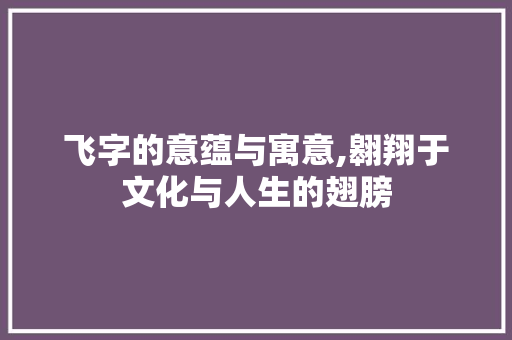 飞字的意蕴与寓意,翱翔于文化与人生的翅膀
