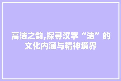 高洁之韵,探寻汉字“洁”的文化内涵与精神境界