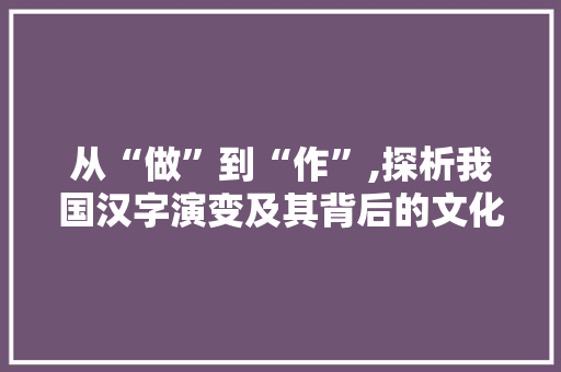 从“做”到“作”,探析我国汉字演变及其背后的文化内涵 生活随笔