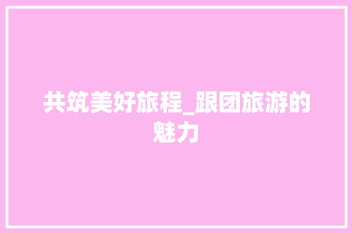 共筑美好旅程_跟团旅游的魅力