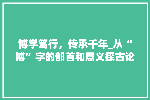 博学笃行，传承千年_从“博”字的部首和意义探古论今
