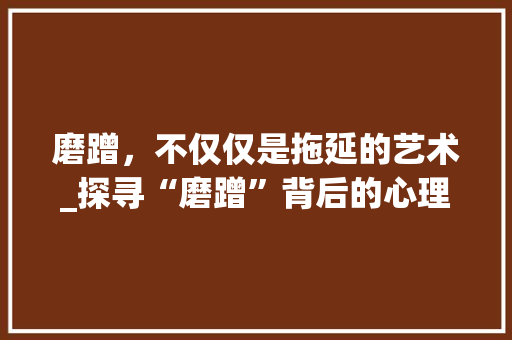 磨蹭，不仅仅是拖延的艺术_探寻“磨蹭”背后的心理与社会现象
