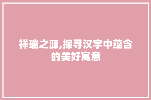 祥瑞之源,探寻汉字中蕴含的美好寓意