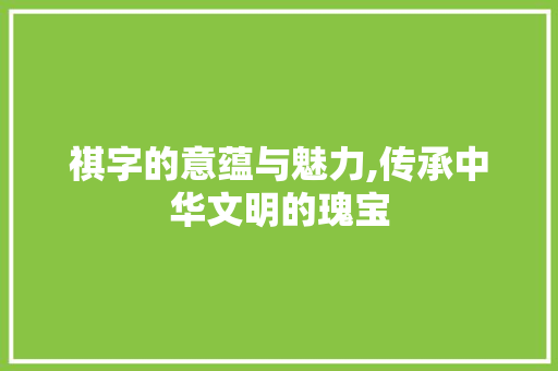 祺字的意蕴与魅力,传承中华文明的瑰宝 工作报告