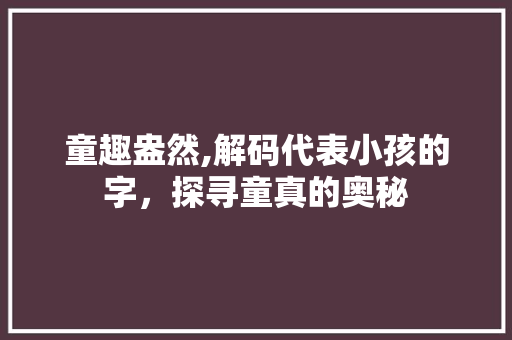 童趣盎然,解码代表小孩的字，探寻童真的奥秘 生活感悟
