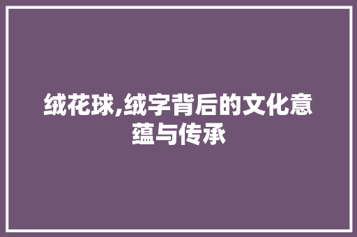 绒花球,绒字背后的文化意蕴与传承