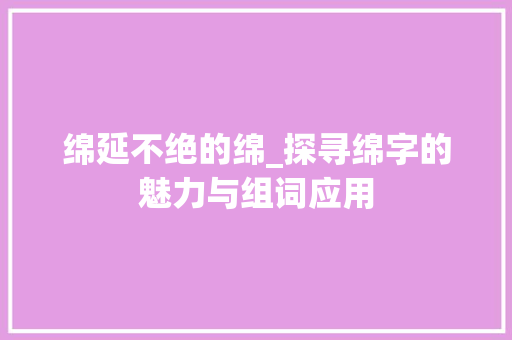 绵延不绝的绵_探寻绵字的魅力与组词应用 生活感悟