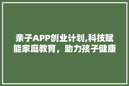 亲子APP创业计划,科技赋能家庭教育，助力孩子健康成长