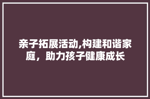 亲子拓展活动,构建和谐家庭，助力孩子健康成长