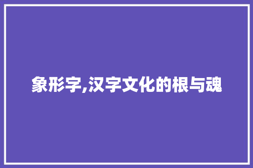 象形字,汉字文化的根与魂 工作报告