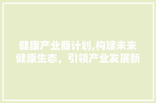 健康产业商计划,构建未来健康生态，引领产业发展新趋势