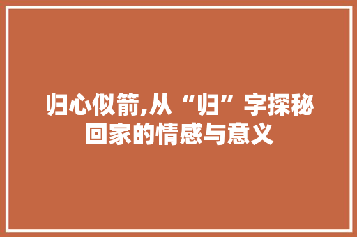 归心似箭,从“归”字探秘回家的情感与意义 生活随笔