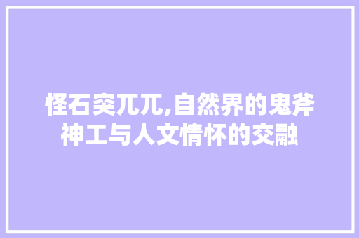 怪石突兀兀,自然界的鬼斧神工与人文情怀的交融
