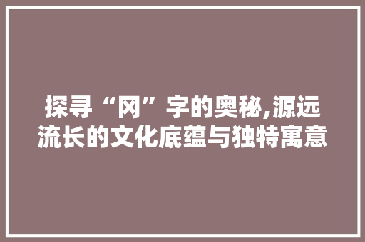 探寻“冈”字的奥秘,源远流长的文化底蕴与独特寓意