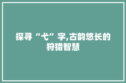 探寻“弋”字,古韵悠长的狩猎智慧