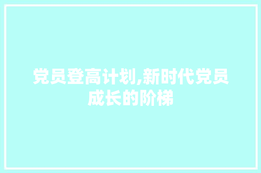 党员登高计划,新时代党员成长的阶梯