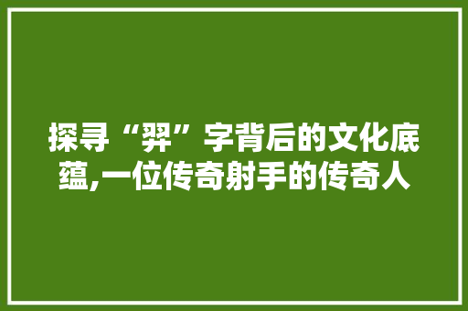 探寻“羿”字背后的文化底蕴,一位传奇射手的传奇人生