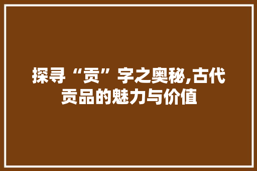 探寻“贡”字之奥秘,古代贡品的魅力与价值