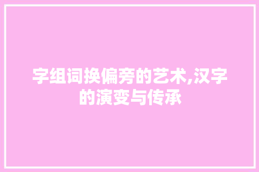 字组词换偏旁的艺术,汉字的演变与传承
