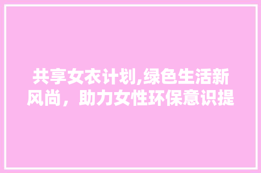 共享女衣计划,绿色生活新风尚，助力女性环保意识提升