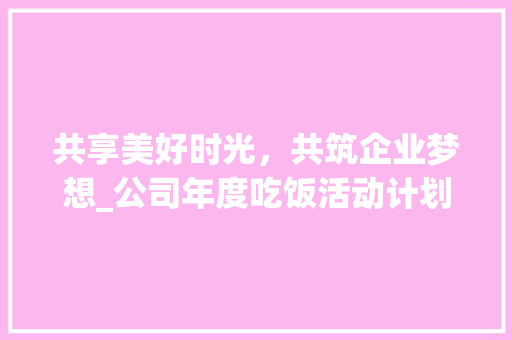 共享美好时光，共筑企业梦想_公司年度吃饭活动计划详细介绍