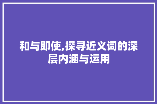 和与即使,探寻近义词的深层内涵与运用