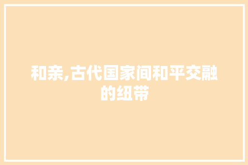 和亲,古代国家间和平交融的纽带