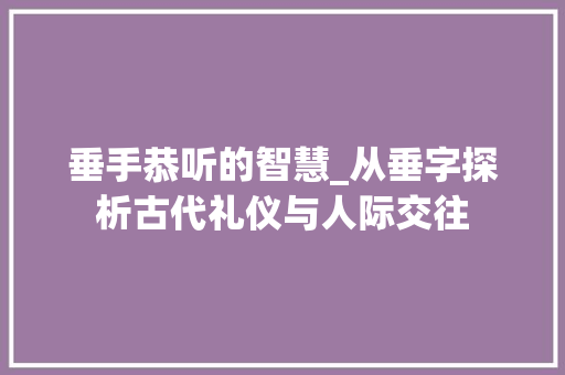 垂手恭听的智慧_从垂字探析古代礼仪与人际交往 生活类