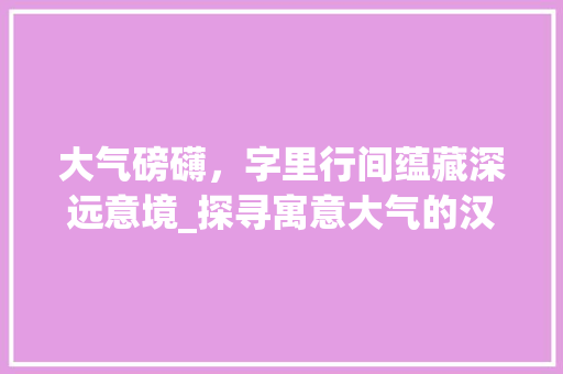 大气磅礴，字里行间蕴藏深远意境_探寻寓意大气的汉字之美