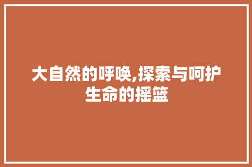 大自然的呼唤,探索与呵护生命的摇篮 商业文稿