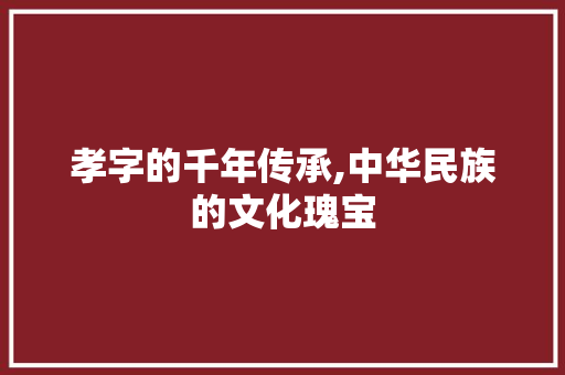 孝字的千年传承,中华民族的文化瑰宝