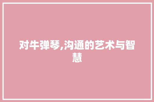 对牛弹琴,沟通的艺术与智慧 生活随笔
