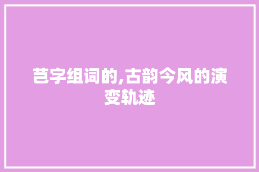 芑字组词的,古韵今风的演变轨迹