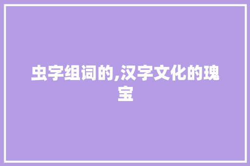虫字组词的,汉字文化的瑰宝 生活感悟