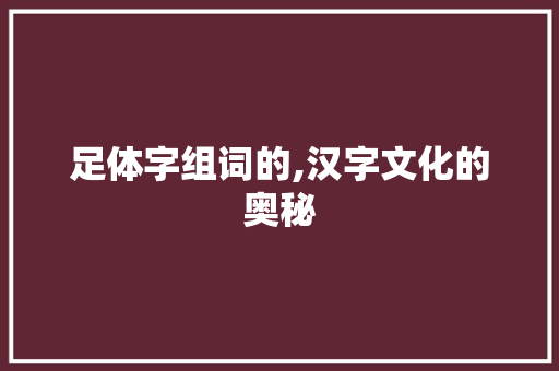 足体字组词的,汉字文化的奥秘 工作报告